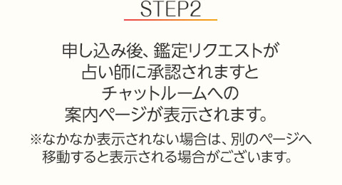 STEP2:申し込み後、鑑定リクエストが占い師に承認されますとチャットルームへの案内ページが表示されます。※なかなか表示されない場合は、別のページへ移動すると表示される場合がございます。